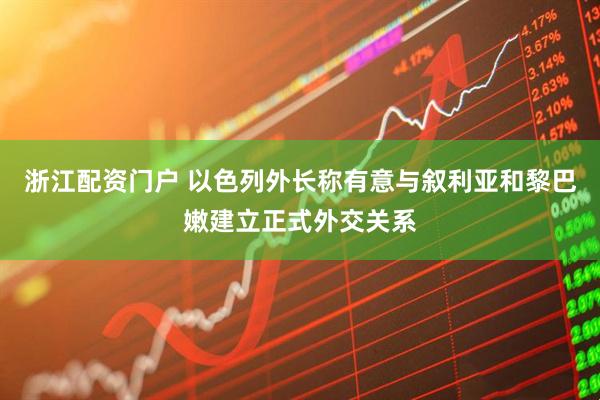浙江配资门户 以色列外长称有意与叙利亚和黎巴嫩建立正式外交关系