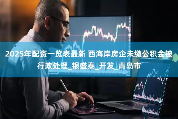 2025年配资一览表最新 西海岸房企未缴公积金被行政处理_银盛泰_开发_青岛市