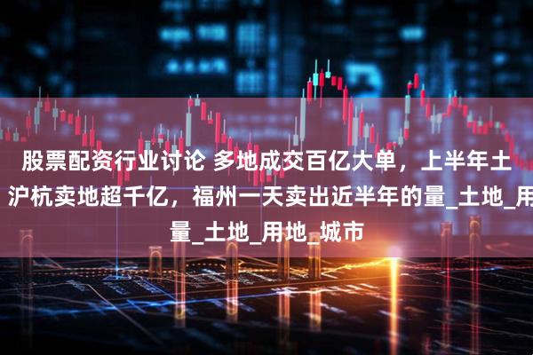 股票配资行业讨论 多地成交百亿大单，上半年土拍收官！沪杭卖地超千亿，福州一天卖出近半年的量_土地_用地_城市