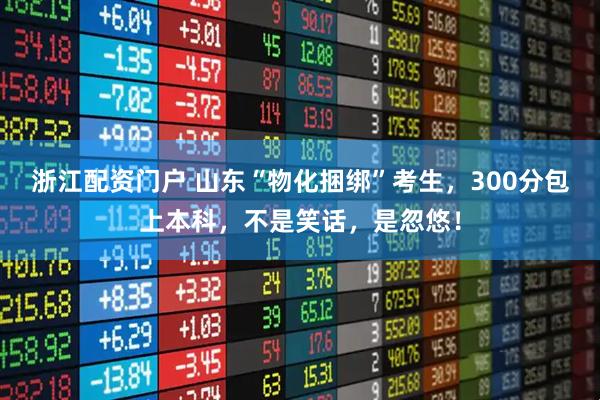 浙江配资门户 山东“物化捆绑”考生，300分包上本科，不是笑话，是忽悠！