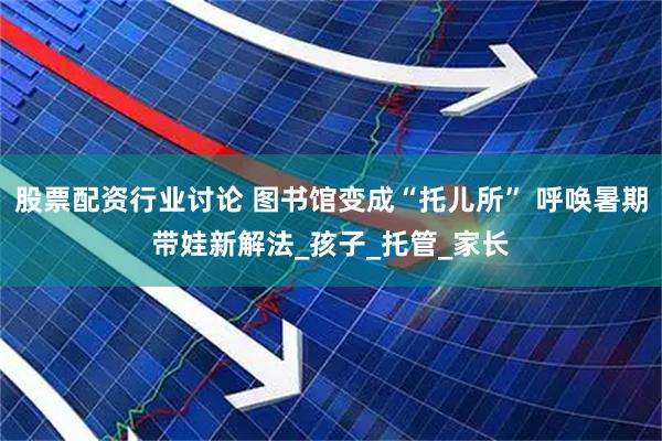 股票配资行业讨论 图书馆变成“托儿所” 呼唤暑期带娃新解法_孩子_托管_家长