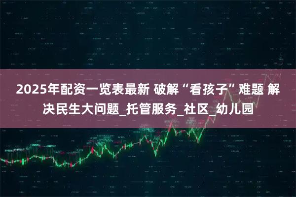 2025年配资一览表最新 破解“看孩子”难题 解决民生大问题_托管服务_社区_幼儿园