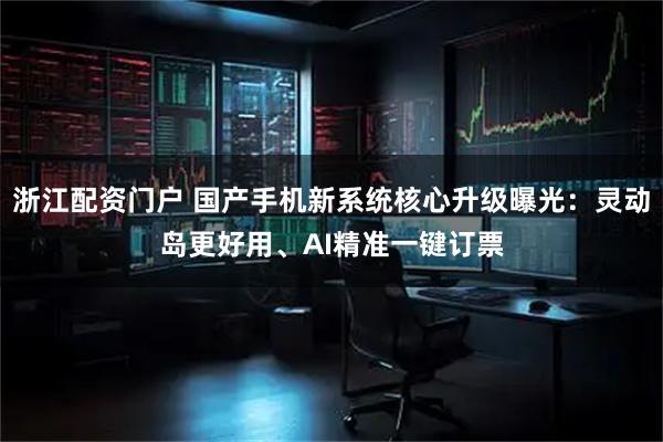 浙江配资门户 国产手机新系统核心升级曝光：灵动岛更好用、AI精准一键订票
