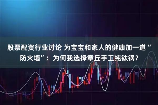 股票配资行业讨论 为宝宝和家人的健康加一道“防火墙”：为何我选择章丘手工纯钛锅？