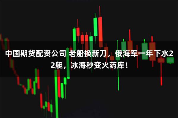 中国期货配资公司 老船换新刀，俄海军一年下水22艇，冰海秒变火药库！