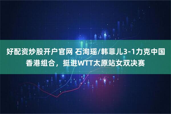 好配资炒股开户官网 石洵瑶/韩菲儿3-1力克中国香港组合，挺进WTT太原站女双决赛